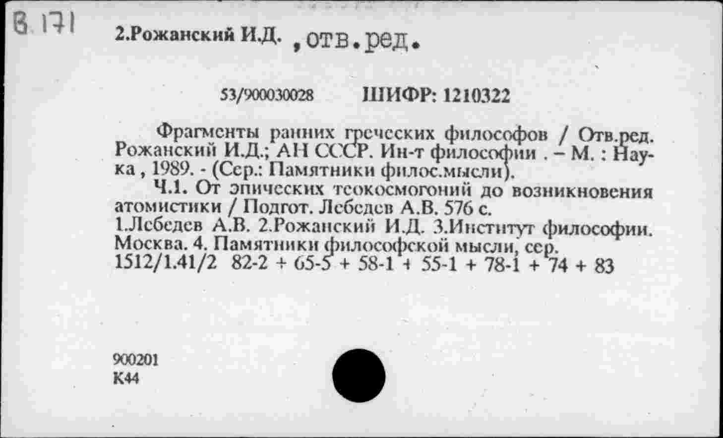 ﻿8 П1
г.Рожанскин и.д. f отв.рвД .
53/900030028 ШИФР: 1210322
Фрагменты ранних греческих философов / Отв.ред. Роханский И.Д.; АН СССР. Ин-т философии . - М.: Наука , 1989. - (Сер.: Памятники филос.мысли).
4.1. От эпических тсокосмогоний до возникновения атомистики / Подгот. Лебедев А.В. 576 с.
ЕЛебедев А.В. 2.Роханский И.Д. З.Инстнтуг философии. Москва. 4. Памятники философской мысли, сер.
1512/1.41/2 82-2 + 65-5 + 58-1 4 55-1 + 78-1 + 74 + 83
900201 К44